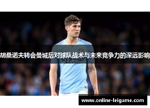 胡桑诺夫转会曼城后对球队战术与未来竞争力的深远影响