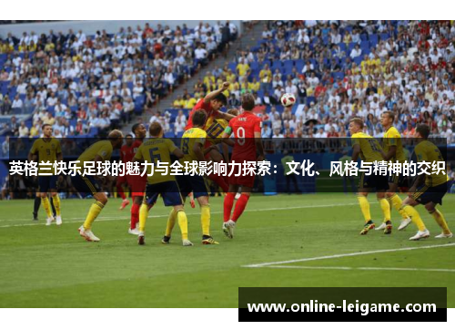 英格兰快乐足球的魅力与全球影响力探索：文化、风格与精神的交织
