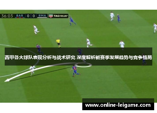 西甲各大球队表现分析与战术研究 深度解析新赛季发展趋势与竞争格局